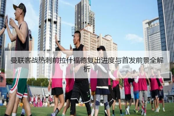 曼联客战热刺前拉什福德复出进度与首发前景全解析 | FBSPORTS