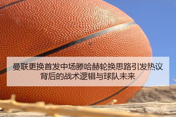 曼联更换首发中场滕哈赫轮换思路引发热议背后的战术逻辑与球队未来 - FBSPORTS